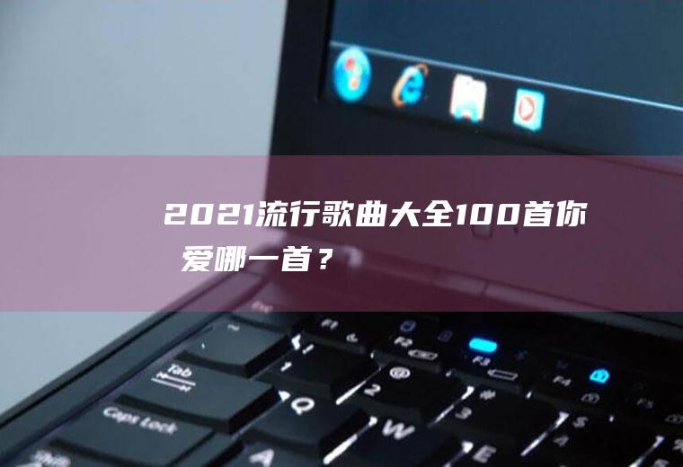 2021流行歌曲大全100首,你最爱哪一首？