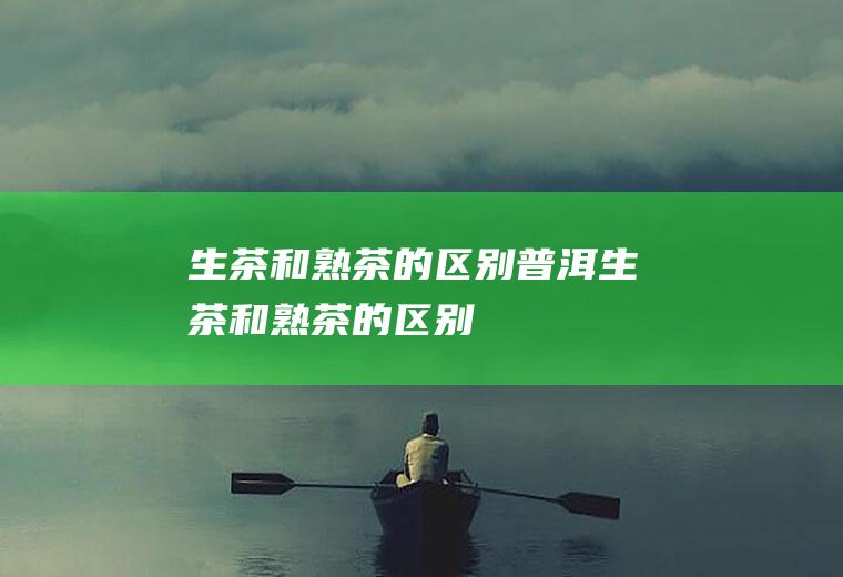 生茶和熟茶的区别,普洱生茶和熟茶的区别