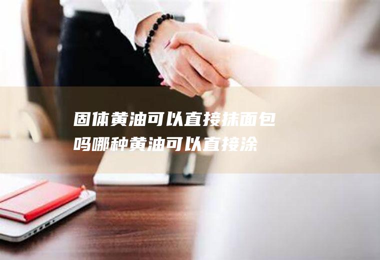 固体黄油可以直接抹面包吗(哪种黄油可以直接涂面包)