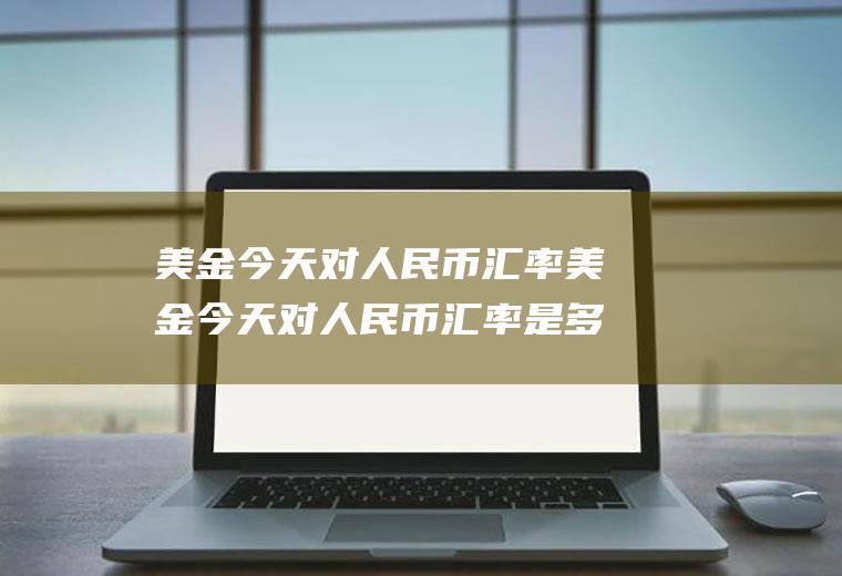美金今天对人民币汇率美金今天对人民币汇率是多少
