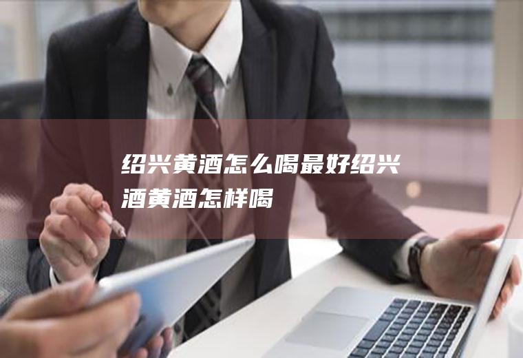 绍兴黄酒怎么喝最好(绍兴酒黄酒怎样喝)