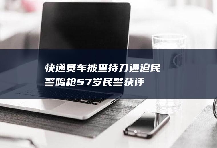 快递员车被查持刀逼迫民警鸣枪(57岁民警获评劳模)