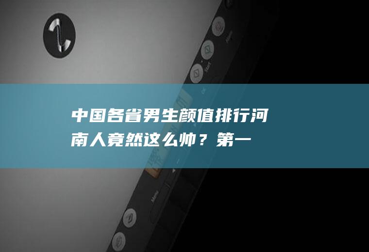 中国各省男生颜值排行：河南人竟然这么帅？第一名是