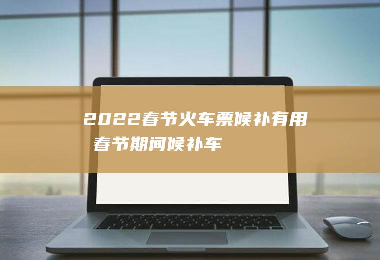 2022春节火车票候补有用吗(春节期间候补车票一般多久成功)