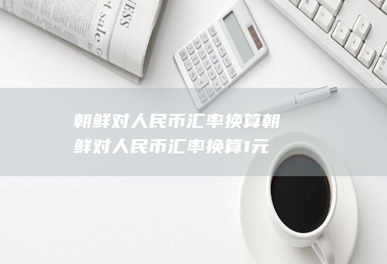 朝鲜对人民币汇率换算朝鲜对人民币汇率换算1元人民币等于多少朝鲜币