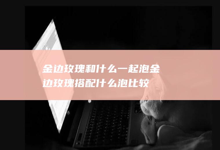 金边玫瑰和什么一起泡,金边玫瑰搭配什么泡比较好