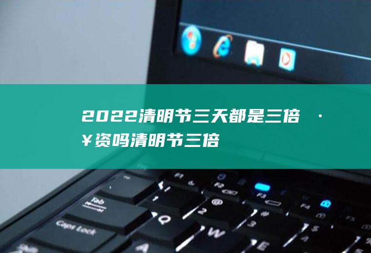 2022清明节三天都是三倍工资吗(清明节三倍工资是几天)