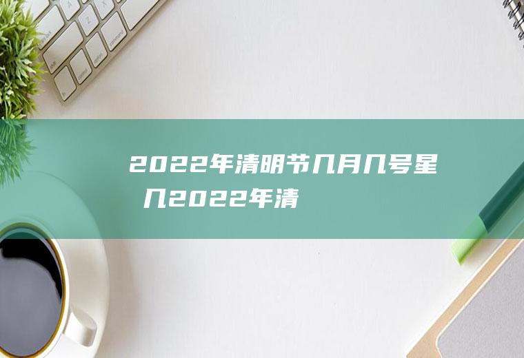 2022年清明节几月几号星期几(2022年清明节是哪一天)