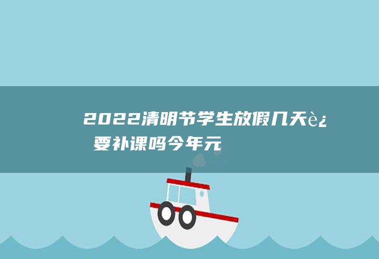2022清明节学生放假几天还要补课吗(今年元旦放假要补课吗)