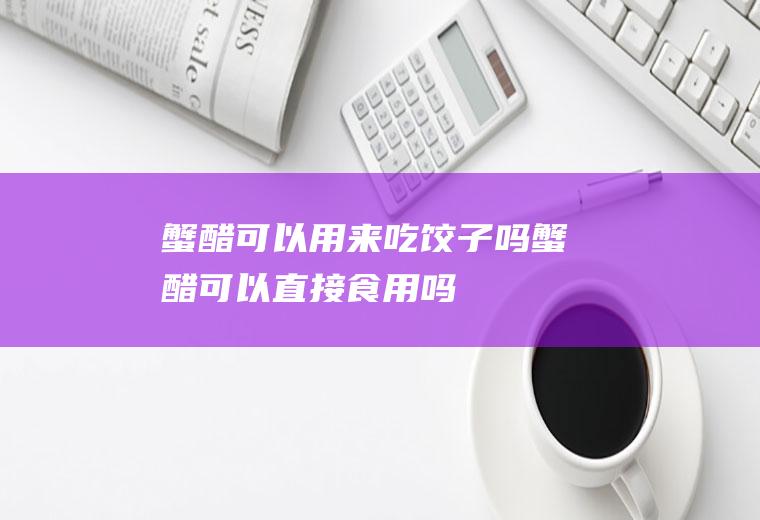 蟹醋可以用来吃饺子吗(蟹醋可以直接食用吗)