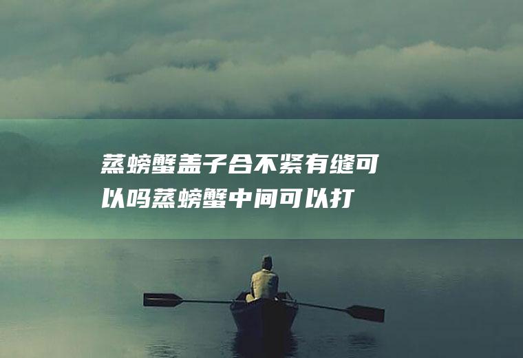 蒸螃蟹盖子合不紧有缝可以吗(蒸螃蟹中间可以打开锅盖吗)
