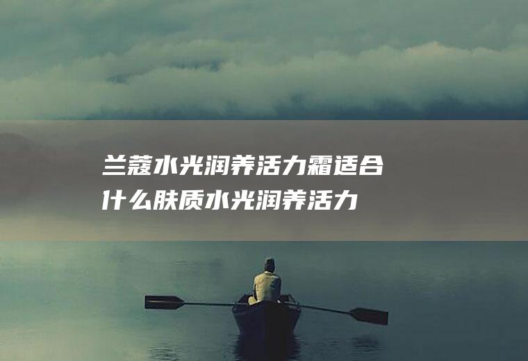 兰蔻水光润养活力霜适合什么肤质(水光润养活力霜])
