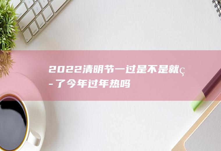 2022清明节一过是不是就热了(今年过年热吗)