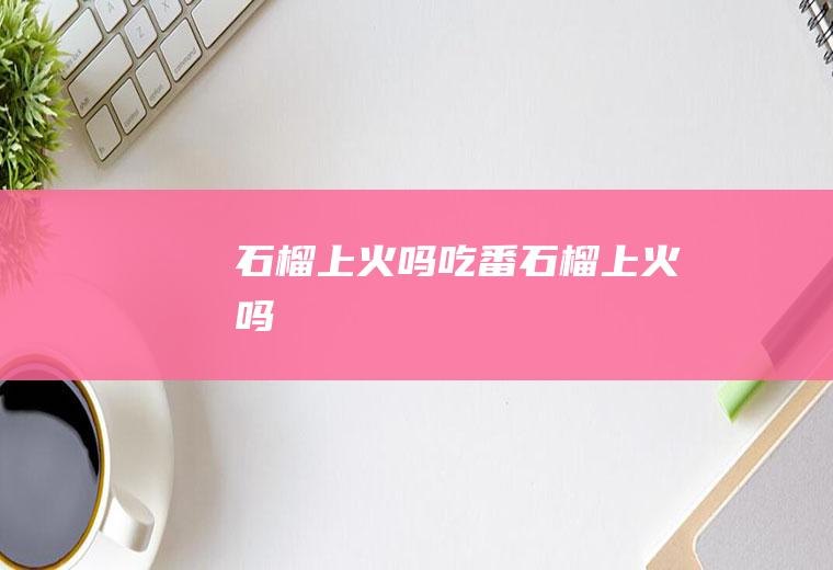 石榴上火吗(吃番石榴上火吗)