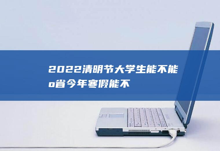 2022清明节大学生能不能出省(今年寒假能不能出省)
