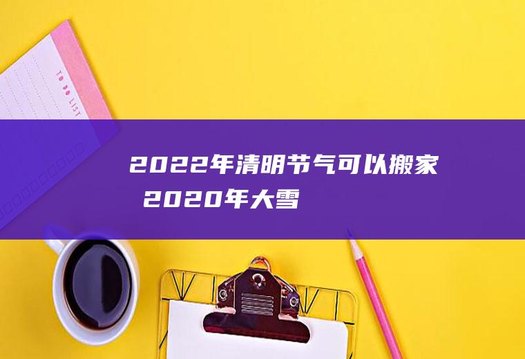 2022年清明节气可以搬家吗(2020年大雪节气搬家好吗)