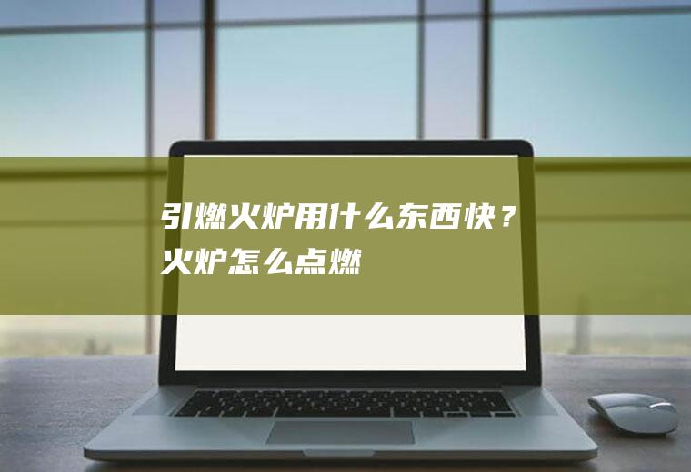 引燃火炉用什么东西快？(火炉怎么点燃)