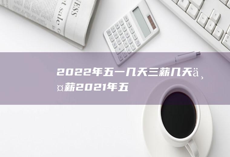 2022年五一几天三薪几天两薪(2021年五一三薪是哪几天)