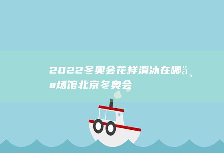 2022冬奥会花样滑冰在哪个场馆(北京冬奥会花样滑冰场地)