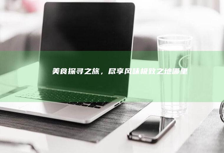 美食探寻之旅，尽享风味极致之地_哪里