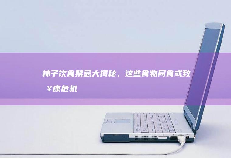 柿子饮食禁忌大揭秘，这些食物同食或致健康危机！_什么