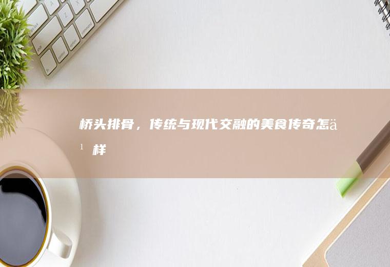 桥头排骨，传统与现代交融的美食传奇_怎么样