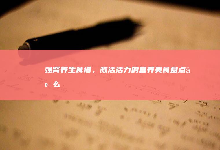强肾养生食谱，激活活力的营养美食盘点_什么