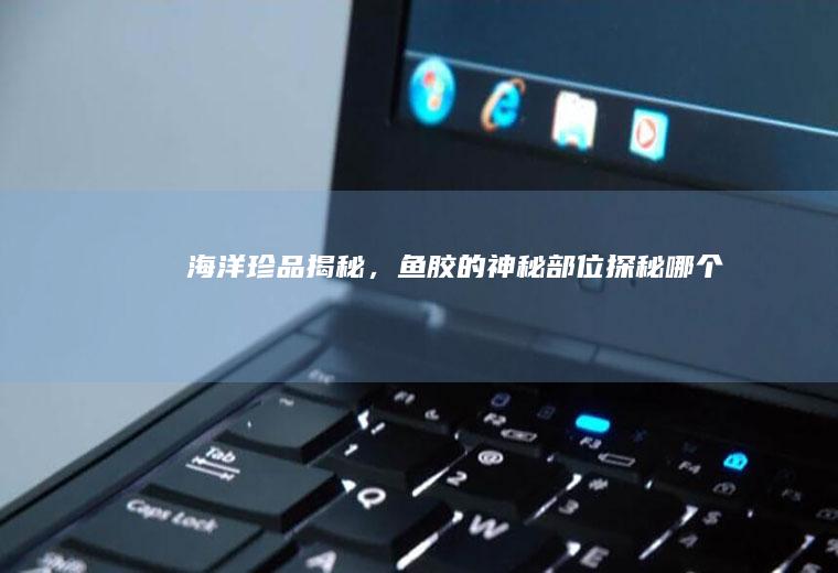 海洋珍品揭秘，鱼胶的神秘部位探秘_哪个