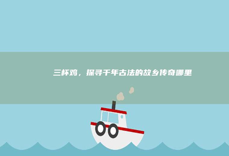 三杯鸡，探寻千年古法的故乡传奇_哪里