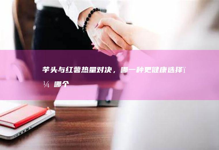 芋头与红薯热量对决，哪一种更健康选择？_哪个