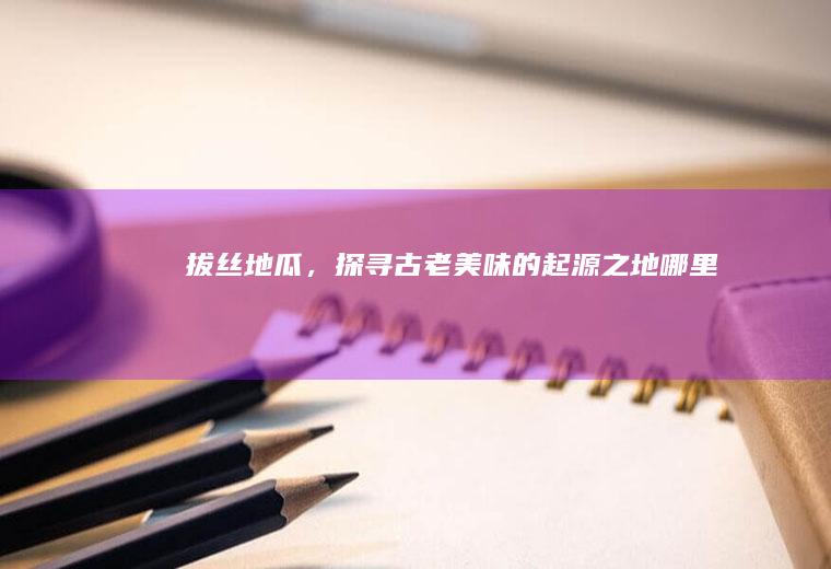 拔丝地瓜，探寻古老美味的起源之地_哪里