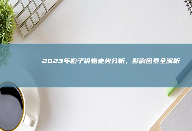 2023年橙子价格走势分析,影响因素全解析