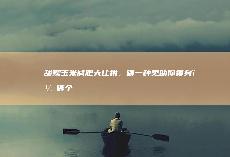 甜糯玉米减肥大比拼，哪一种更助你瘦身？_哪个