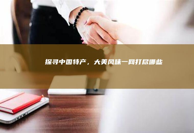 探寻中国特产，大美风味一网打尽_哪些
