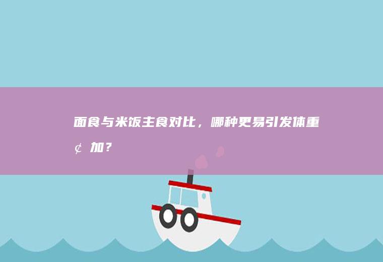 面食与米饭主食对比，哪种更易引发体重增加？_哪个