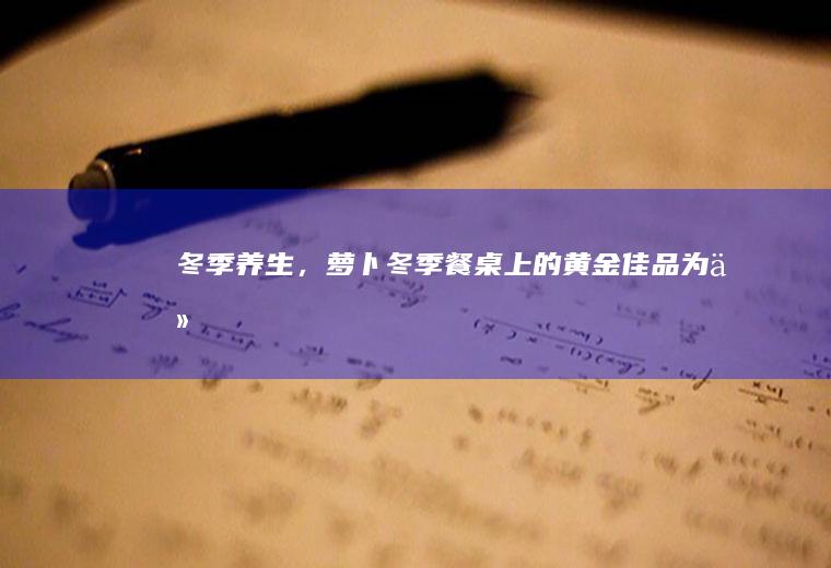 冬季养生，萝卜——冬季餐桌上的黄金佳品_为什么