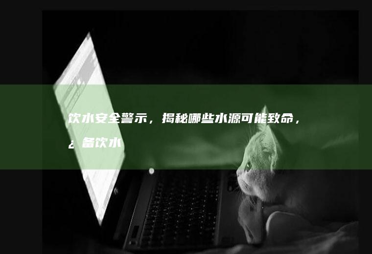 饮水安全警示，揭秘哪些水源可能致命，必备饮水安全知识全解析_什么