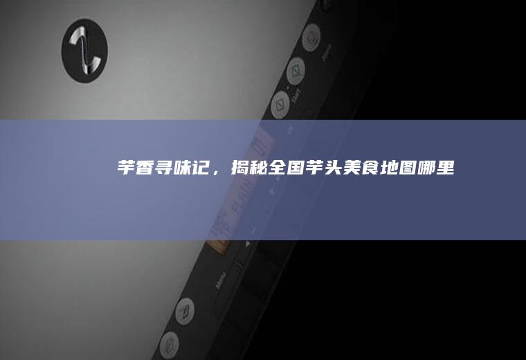 芋香寻味记，揭秘全国芋头美食地图_哪里