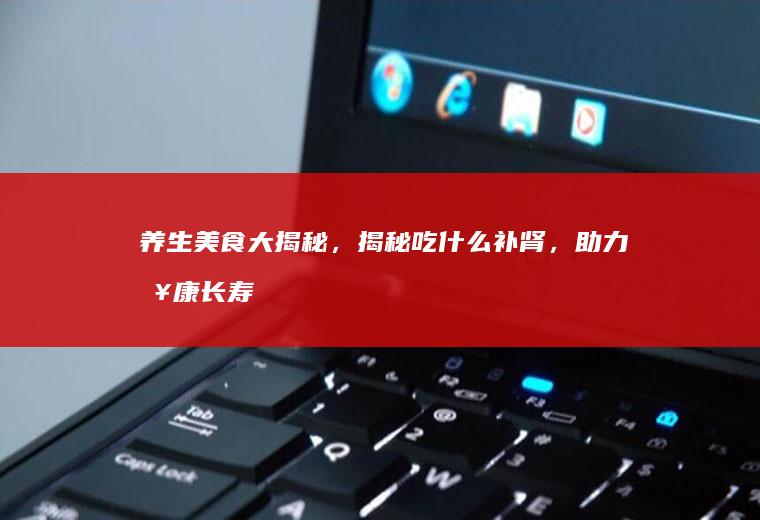 养生美食大揭秘，揭秘吃什么补肾，助力健康长寿_什么