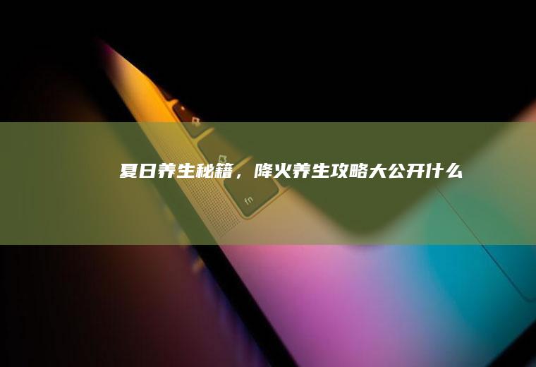 夏日养生秘籍，降火养生攻略大公开_什么