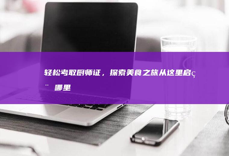 轻松考取厨师证，探索美食之旅从这里启程_哪里