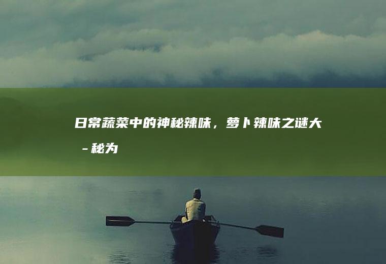 日常蔬菜中的神秘辣味，萝卜辣味之谜大揭秘_为什么
