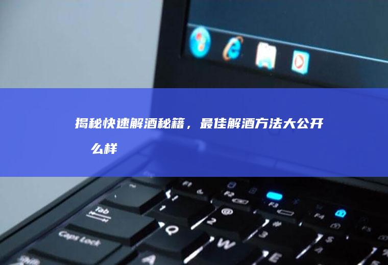 揭秘快速解酒秘籍，最佳解酒方法大公开_怎么样