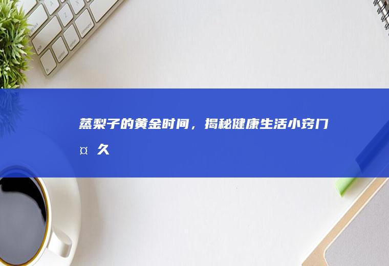 蒸梨子的黄金时间，揭秘健康生活小窍门_多久