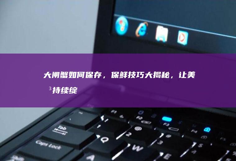 大闸蟹如何保存，保鲜技巧大揭秘，让美味持续绽放_如何