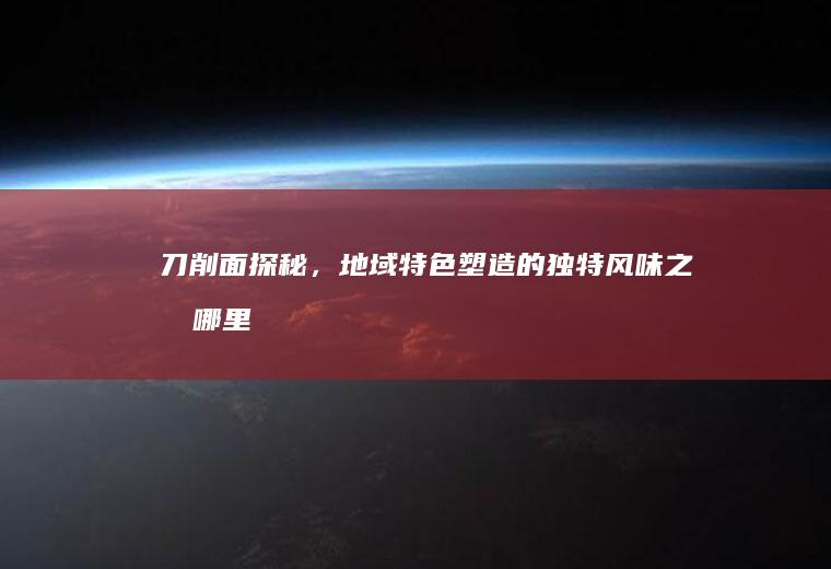 刀削面探秘，地域特色塑造的独特风味之旅_哪里