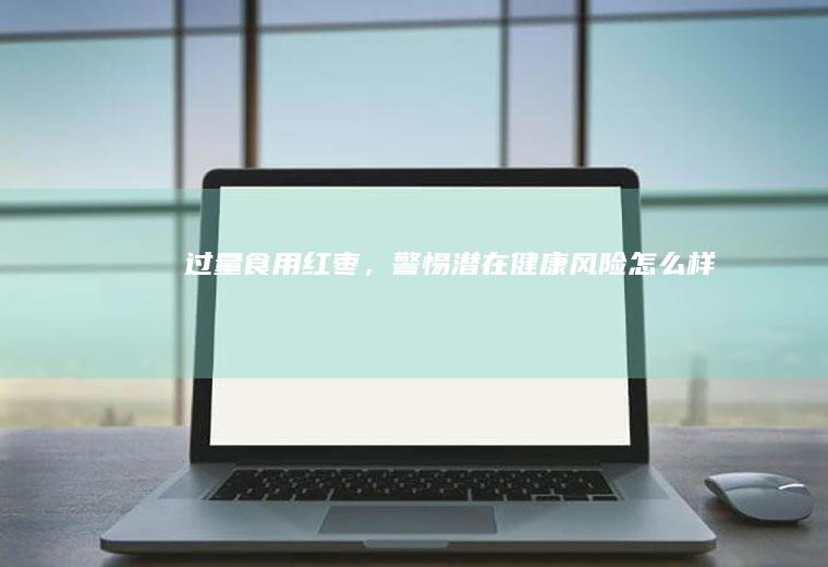 过量食用红枣，警惕潜在健康风险_怎么样