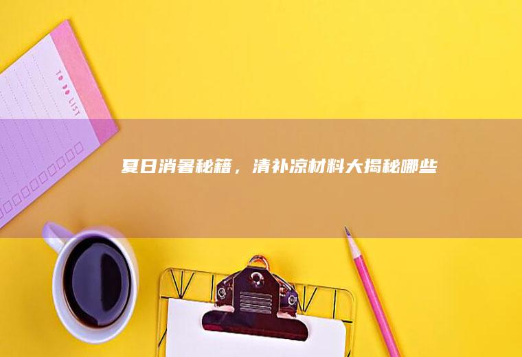 夏日消暑秘籍，清补凉材料大揭秘_哪些