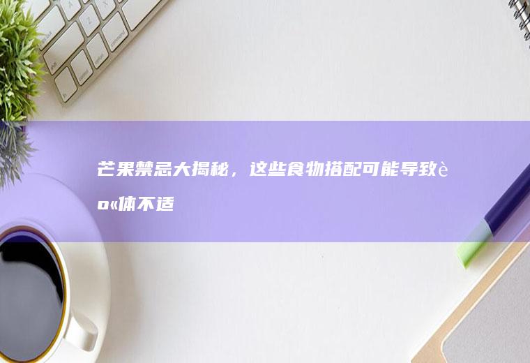 芒果禁忌大揭秘，这些食物搭配可能导致身体不适！_什么