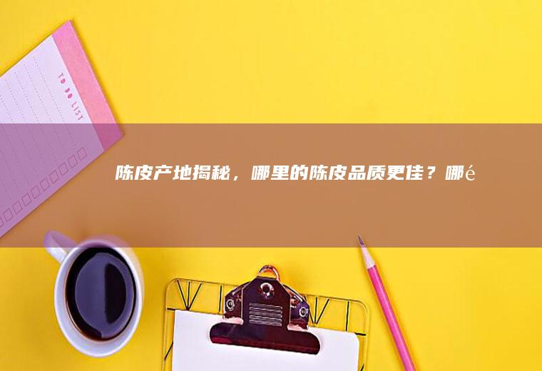 陈皮产地揭秘，哪里的陈皮品质更佳？_哪里